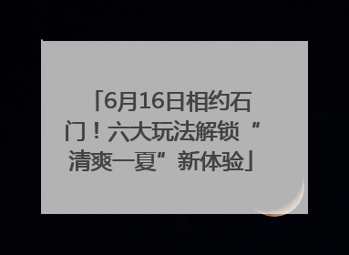 6月16日相约石门！六大玩法解锁“清爽一夏”新体验