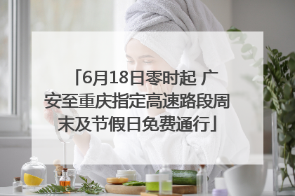 6月18日零时起 广安至重庆指定高速路段周末及节假日免费通行