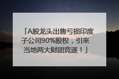 A股龙头出售亏损印度子公司90%股权，引来当地两大财团竞逐！